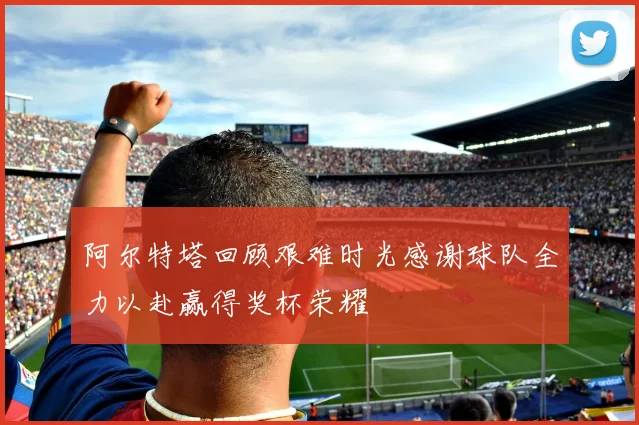 阿尔特塔回顾艰难时光感谢球队全力以赴赢得奖杯荣耀
