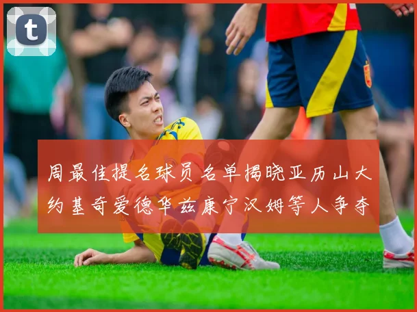 周最佳提名球员名单揭晓亚历山大约基奇爱德华兹康宁汉姆等人争夺荣誉