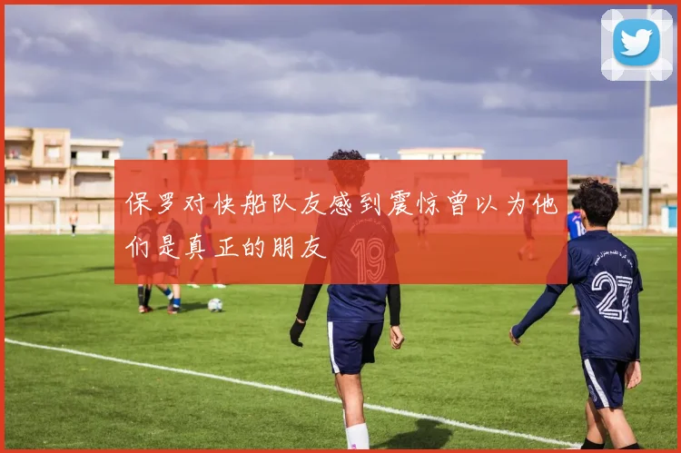 保罗对快船队友感到震惊曾以为他们是真正的朋友