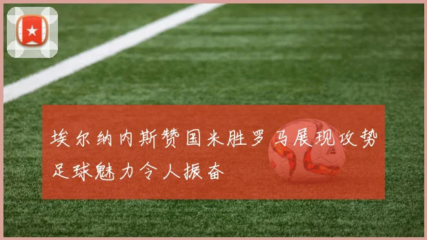 埃尔纳内斯赞国米胜罗马展现攻势足球魅力令人振奋