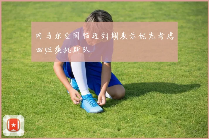 内马尔合同临近到期表示优先考虑回归桑托斯队