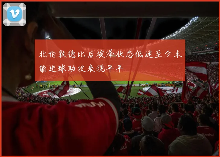北伦敦德比后埃泽状态低迷至今未能进球助攻表现平平