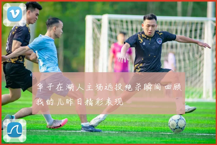 华子在湖人主场远投绝杀瞬间回顾我的儿昨日精彩表现