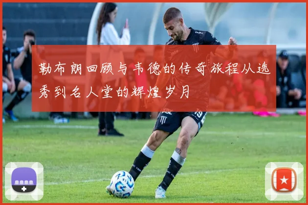 勒布朗回顾与韦德的传奇旅程从选秀到名人堂的辉煌岁月