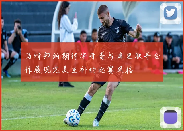马特邦纳期待字母哥与库里联手合作展现完美互补的比赛风格