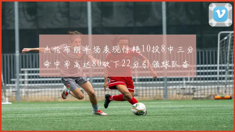 杰伦布朗半场表现惊艳10投8中三分命中率高达80砍下22分引领球队奋勇争先