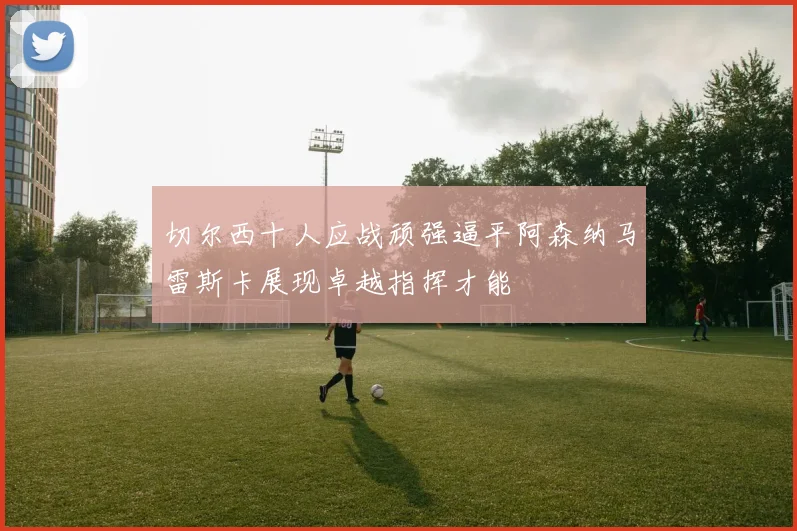 切尔西十人应战顽强逼平阿森纳马雷斯卡展现卓越指挥才能