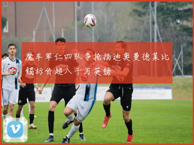 魔车军仁四队争抢扬迪奥曼德莱比锡标价超八千万英镑