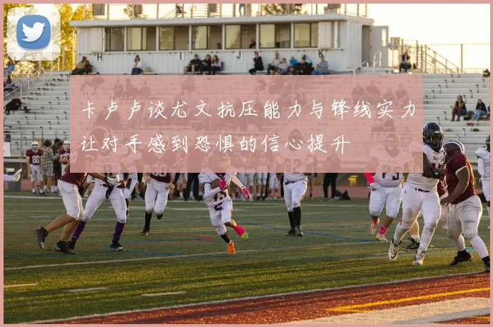 卡卢卢谈尤文抗压能力与锋线实力让对手感到恐惧的信心提升
