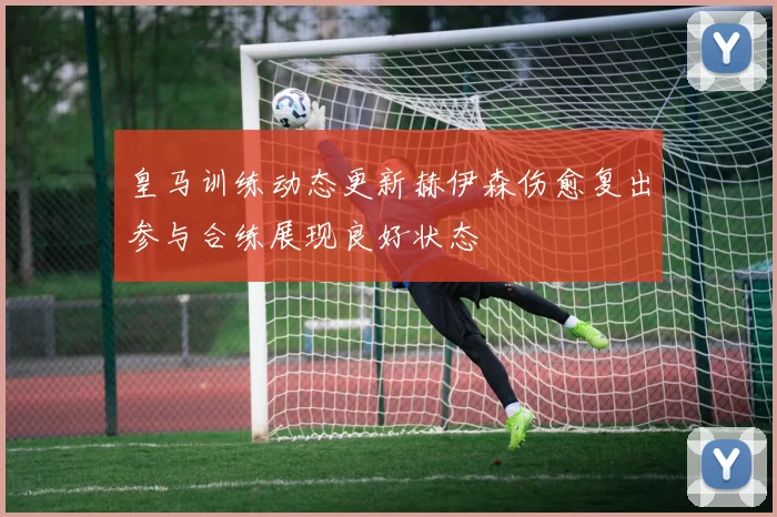 皇马训练动态更新赫伊森伤愈复出参与合练展现良好状态