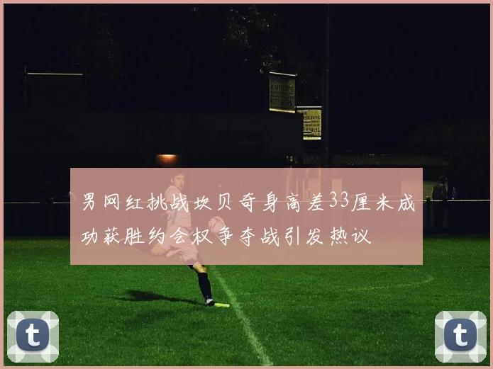 男网红挑战坎贝奇身高差33厘米成功获胜约会权争夺战引发热议