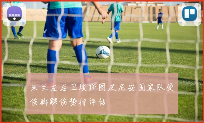 米兰左后卫埃斯图皮尼安国家队受伤脚踝伤势待评估