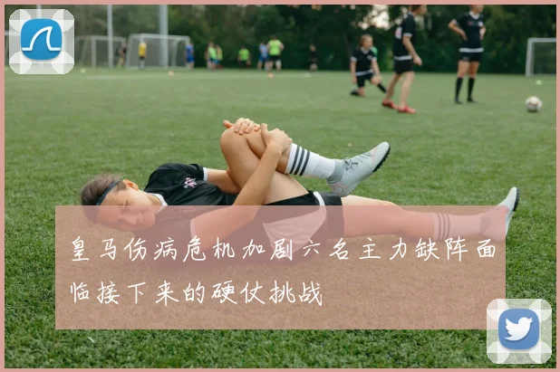 皇马伤病危机加剧六名主力缺阵面临接下来的硬仗挑战