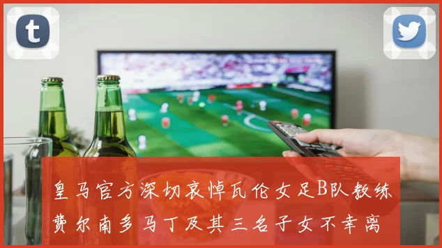 皇马官方深切哀悼瓦伦女足B队教练费尔南多马丁及其三名子女不幸离世