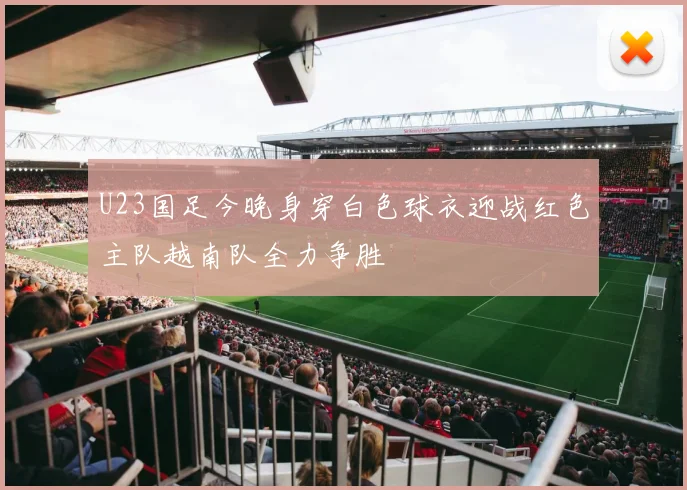 U23国足今晚身穿白色球衣迎战红色主队越南队全力争胜