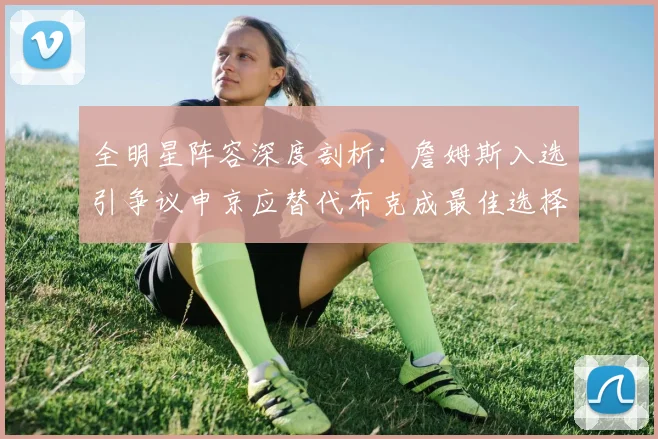 全明星阵容深度剖析：詹姆斯入选引争议申京应替代布克成最佳选择