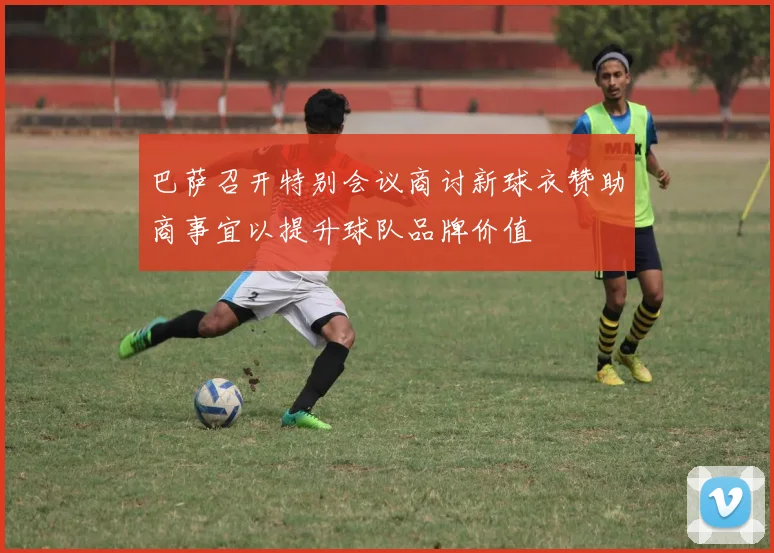 巴萨召开特别会议商讨新球衣赞助商事宜以提升球队品牌价值