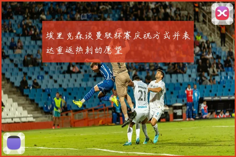 埃里克森谈曼联杯赛庆祝方式并表达重返热刺的愿望
