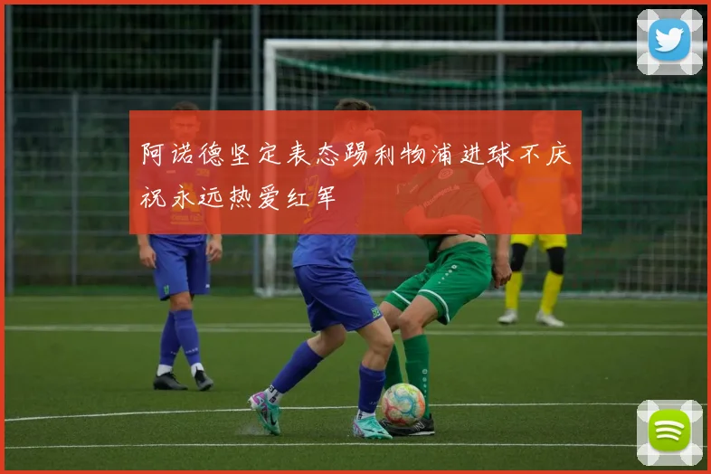 阿诺德坚定表态踢利物浦进球不庆祝永远热爱红军