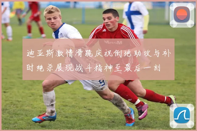 迪亚斯激情滑跪庆祝倒地助攻与补时绝杀展现战斗精神至最后一刻