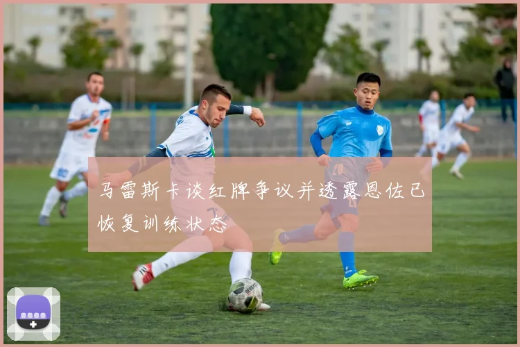 马雷斯卡谈红牌争议并透露恩佐已恢复训练状态