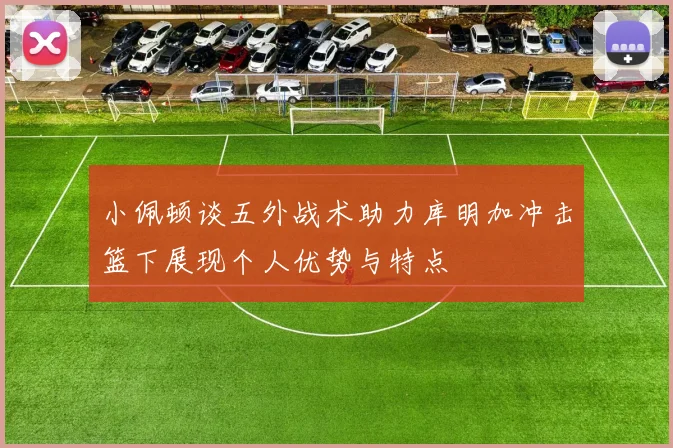 小佩顿谈五外战术助力库明加冲击篮下展现个人优势与特点