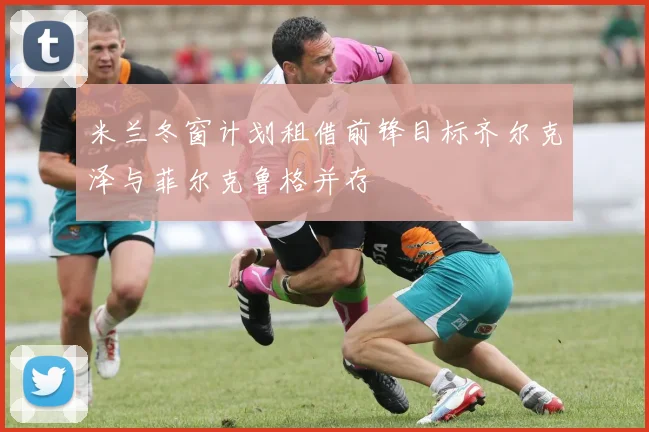 米兰冬窗计划租借前锋目标齐尔克泽与菲尔克鲁格并存