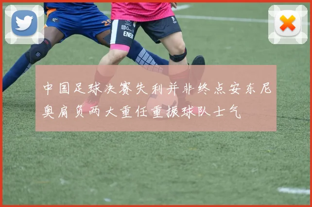 中国足球决赛失利并非终点安东尼奥肩负两大重任重振球队士气