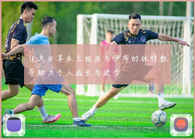 佳夫分享米兰经历与伊布的独特教导助力个人成长与进步